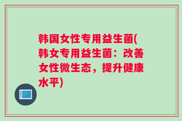韩国女性专用益生菌(韩女专用益生菌：改善女性微生态，提升健康水平)