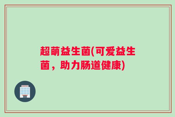 超萌益生菌(可爱益生菌，助力肠道健康)