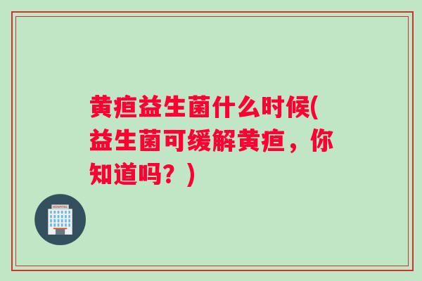 黄疸益生菌什么时候(益生菌可缓解黄疸，你知道吗？)