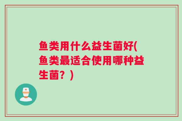 鱼类用什么益生菌好(鱼类最适合使用哪种益生菌？)