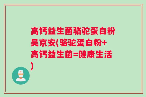 高钙益生菌骆驼蛋白粉吴京安(骆驼蛋白粉+高钙益生菌=健康生活)