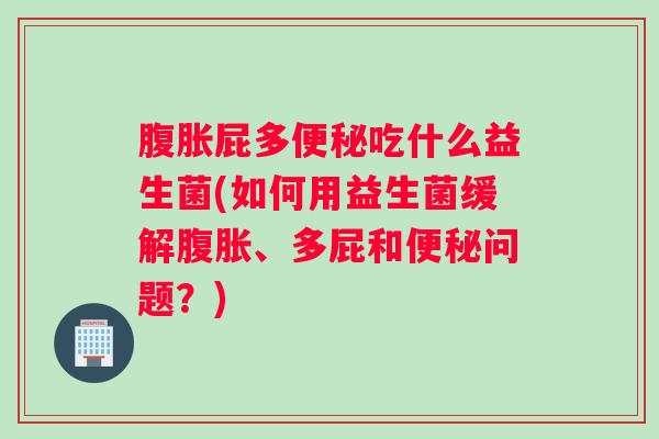 腹胀屁多便秘吃什么益生菌(如何用益生菌缓解腹胀、多屁和便秘问题？)