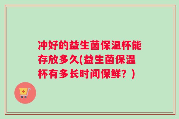 冲好的益生菌保温杯能存放多久(益生菌保温杯有多长时间保鲜？)