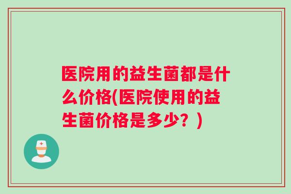 医院用的益生菌都是什么价格(医院使用的益生菌价格是多少？)