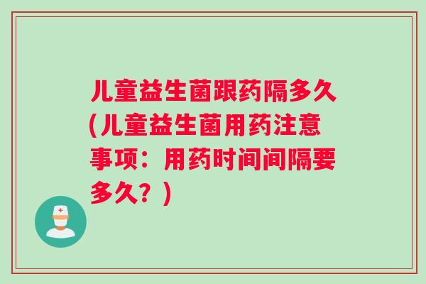 儿童益生菌跟药隔多久(儿童益生菌用药注意事项：用药时间间隔要多久？)