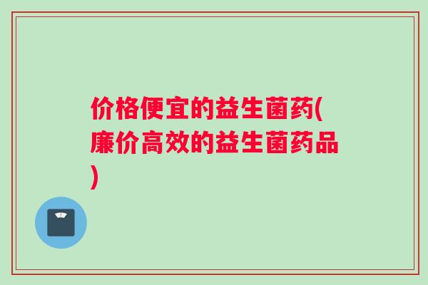 价格便宜的益生菌药(廉价高效的益生菌药品)