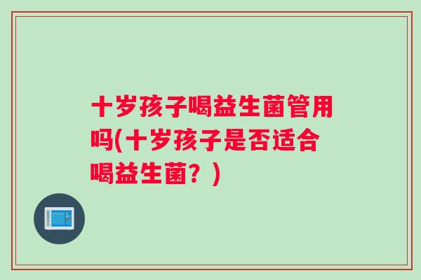 十岁孩子喝益生菌管用吗(十岁孩子是否适合喝益生菌？)