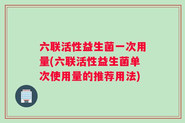 六联活性益生菌一次用量(六联活性益生菌单次使用量的推荐用法)