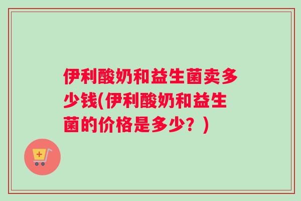 伊利酸奶和益生菌卖多少钱(伊利酸奶和益生菌的价格是多少？)