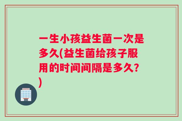 一生小孩益生菌一次是多久(益生菌给孩子服用的时间间隔是多久？)