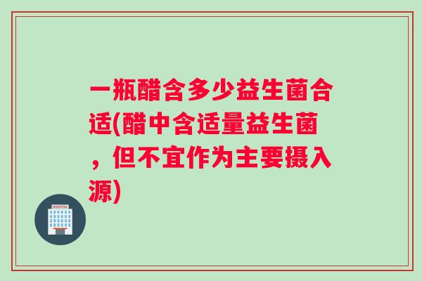 一瓶醋含多少益生菌合适(醋中含适量益生菌，但不宜作为主要摄入源)