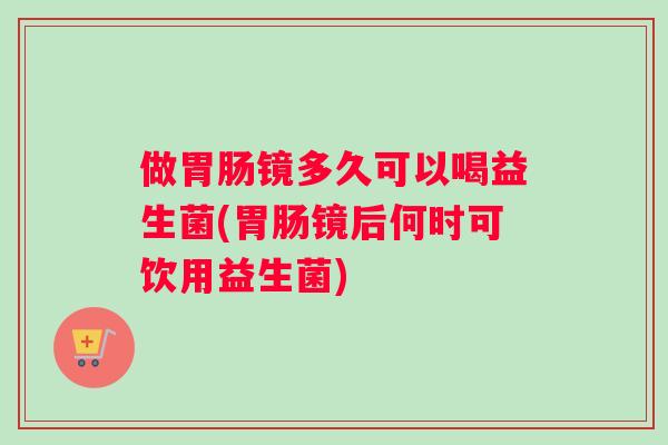 做胃肠镜多久可以喝益生菌(胃肠镜后何时可饮用益生菌)