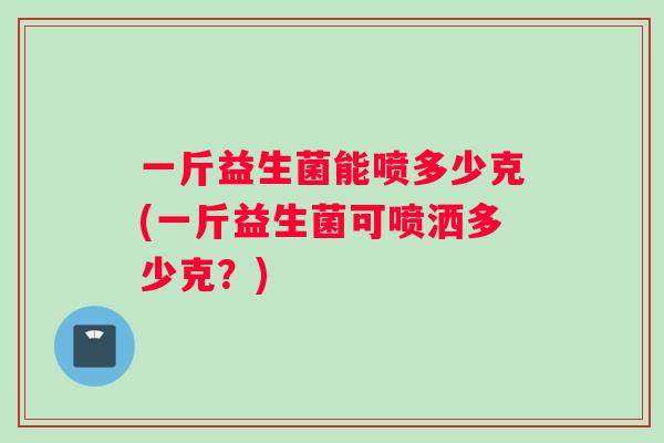 一斤益生菌能喷多少克(一斤益生菌可喷洒多少克？)