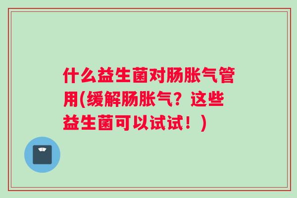 什么益生菌对肠胀气管用(缓解肠胀气？这些益生菌可以试试！)