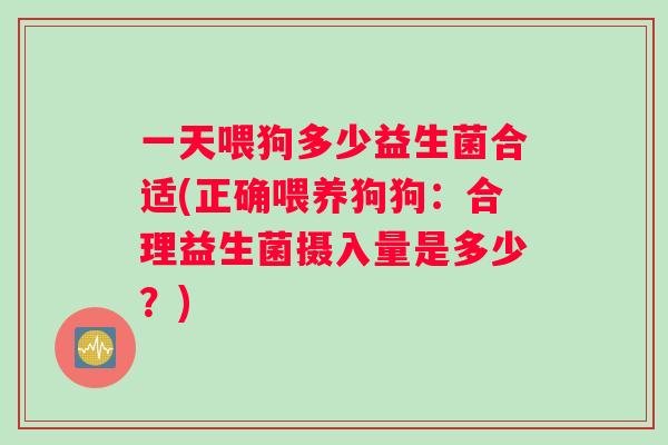 一天喂狗多少益生菌合适(正确喂养狗狗：合理益生菌摄入量是多少？)