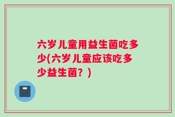 六岁儿童用益生菌吃多少(六岁儿童应该吃多少益生菌？)