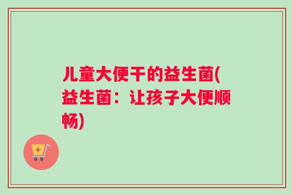 儿童大便干的益生菌(益生菌：让孩子大便顺畅)