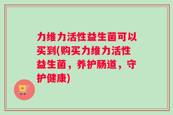 力维力活性益生菌可以买到(购买力维力活性益生菌，养护肠道，守护健康)
