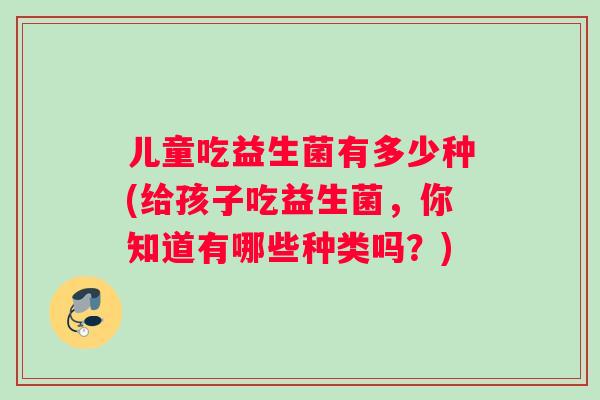儿童吃益生菌有多少种(给孩子吃益生菌，你知道有哪些种类吗？)