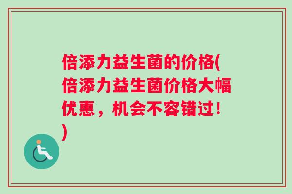 倍添力益生菌的价格(倍添力益生菌价格大幅优惠，机会不容错过！)