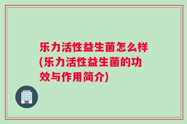 乐力活性益生菌怎么样(乐力活性益生菌的功效与作用简介)