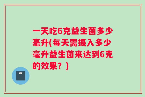 一天吃6克益生菌多少毫升(每天需摄入多少毫升益生菌来达到6克的效果？)