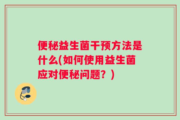 便秘益生菌干预方法是什么(如何使用益生菌应对便秘问题？)