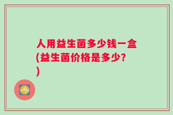 人用益生菌多少钱一盒(益生菌价格是多少？)
