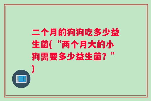 二个月的狗狗吃多少益生菌(“两个月大的小狗需要多少益生菌？”)