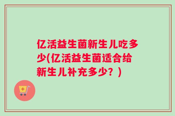 亿活益生菌新生儿吃多少(亿活益生菌适合给新生儿补充多少？)
