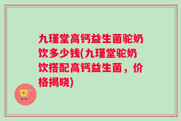 九瑾堂高钙益生菌驼奶饮多少钱(九瑾堂驼奶饮搭配高钙益生菌，价格揭晓)