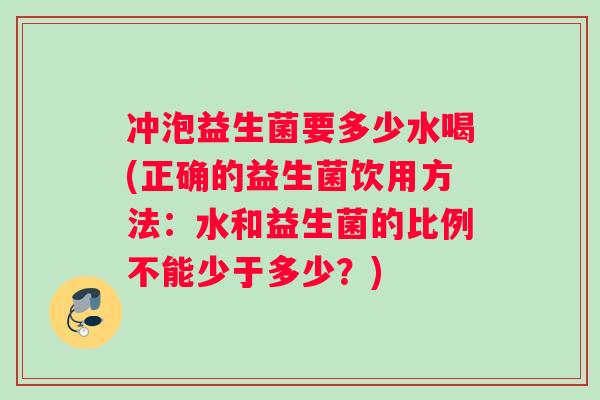 冲泡益生菌要多少水喝(正确的益生菌饮用方法：水和益生菌的比例不能少于多少？)
