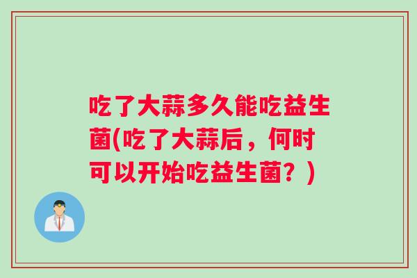 吃了大蒜多久能吃益生菌(吃了大蒜后，何时可以开始吃益生菌？)