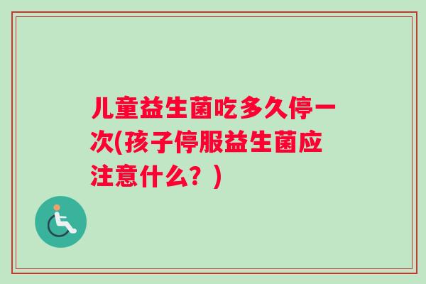 儿童益生菌吃多久停一次(孩子停服益生菌应注意什么？)