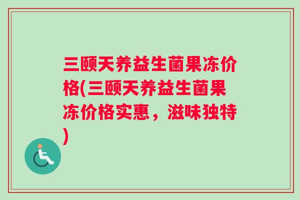 三颐天养益生菌果冻价格(三颐天养益生菌果冻价格实惠，滋味独特)