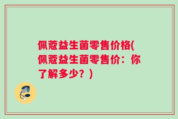 佩蔻益生菌零售价格(佩蔻益生菌零售价：你了解多少？)
