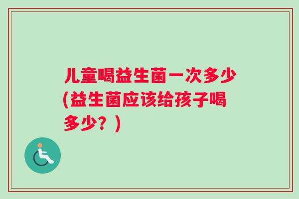 儿童喝益生菌一次多少(益生菌应该给孩子喝多少？)