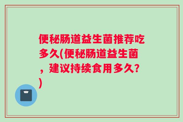 便秘肠道益生菌推荐吃多久(便秘肠道益生菌，建议持续食用多久？)
