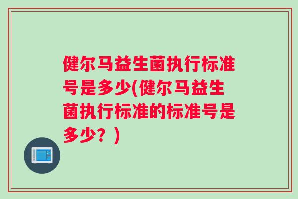 健尔马益生菌执行标准号是多少(健尔马益生菌执行标准的标准号是多少？)