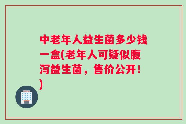中老年人益生菌多少钱一盒(老年人可疑似腹泻益生菌，售价公开！)