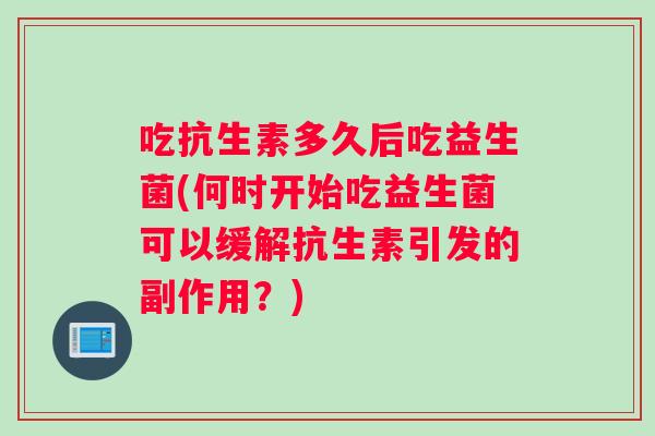吃抗生素多久后吃益生菌(何时开始吃益生菌可以缓解抗生素引发的副作用？)