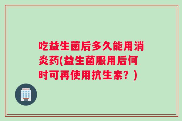 吃益生菌后多久能用消炎药(益生菌服用后何时可再使用抗生素？)