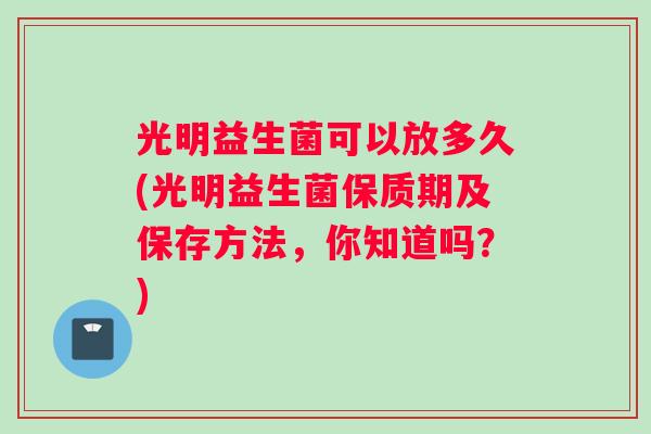 光明益生菌可以放多久(光明益生菌保质期及保存方法，你知道吗？)