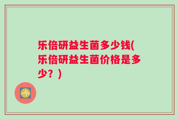 乐倍研益生菌多少钱(乐倍研益生菌价格是多少？)