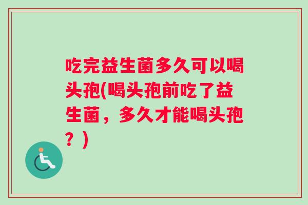 吃完益生菌多久可以喝头孢(喝头孢前吃了益生菌，多久才能喝头孢？)