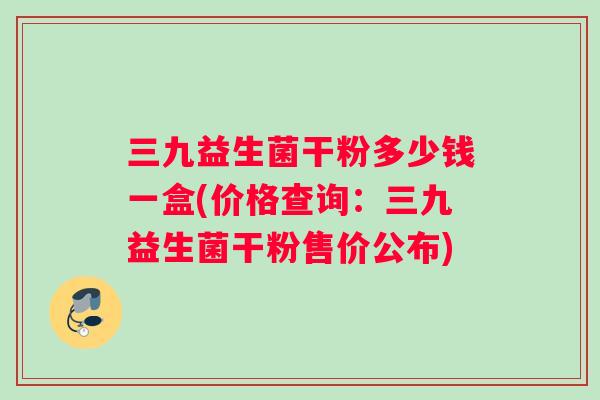 三九益生菌干粉多少钱一盒(价格查询：三九益生菌干粉售价公布)