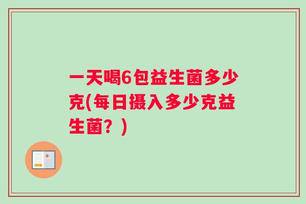 一天喝6包益生菌多少克(每日摄入多少克益生菌？)