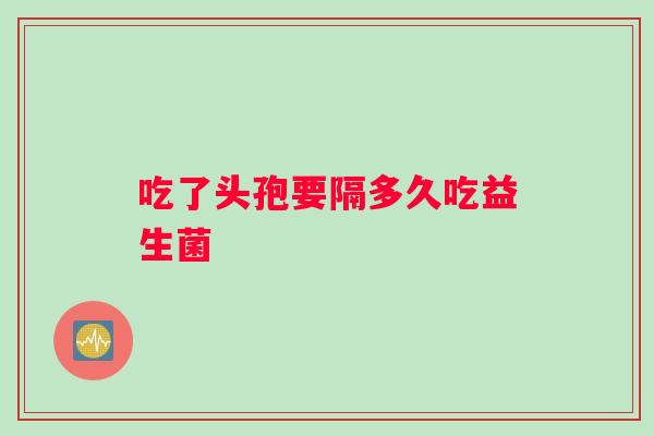 吃了头孢要隔多久吃益生菌