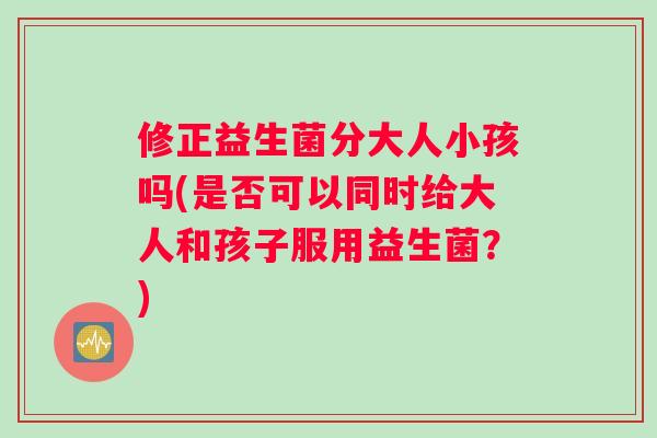 修正益生菌分大人小孩吗(是否可以同时给大人和孩子服用益生菌？)