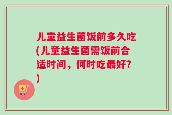 儿童益生菌饭前多久吃(儿童益生菌需饭前合适时间，何时吃最好？)